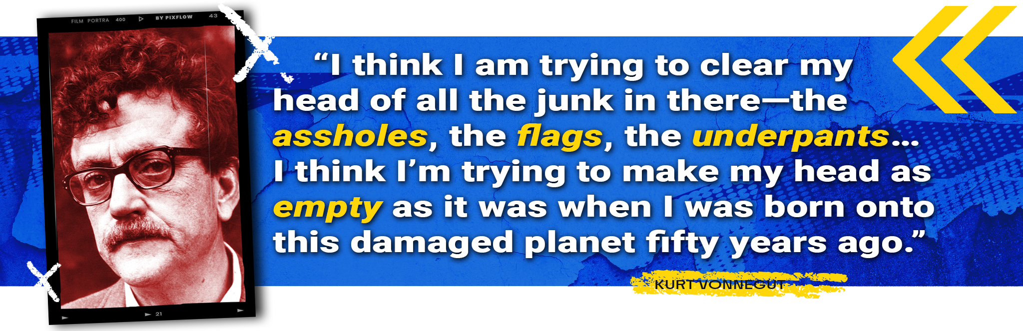 "I think I am trying to clear my head of all the junk in there—the assholes, the flags, the underpants…I think I’m trying to make my head as empty as it was when I was born onto this damaged planet fifty years ago." - Kurt Vonnegut